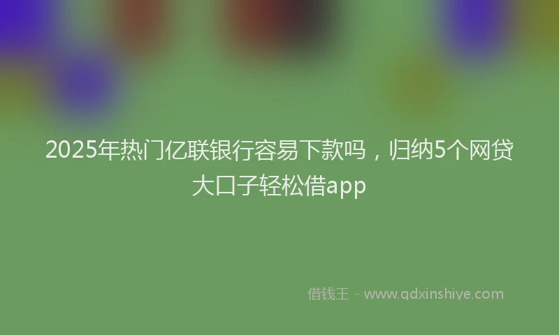 2025年热门亿联银行容易下款吗，归纳5个网贷大口子轻松借app