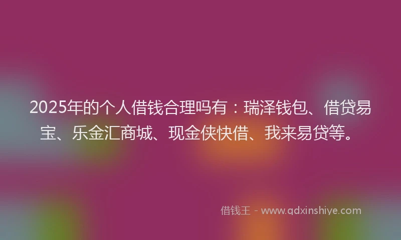 2025年的个人借钱合理吗有：瑞泽钱包、借贷易宝、乐金汇商城、现金侠快借、我来易贷等。