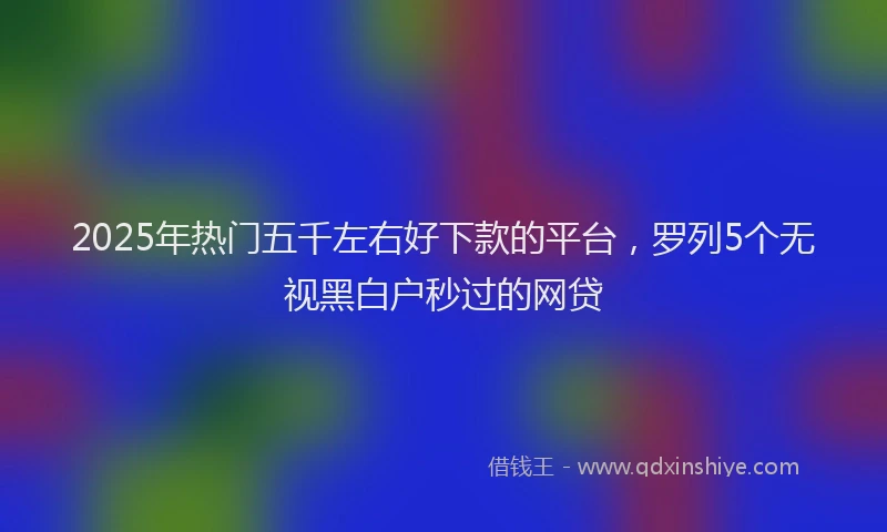 2025年热门五千左右好下款的平台，罗列5个无视黑白户秒过的网贷