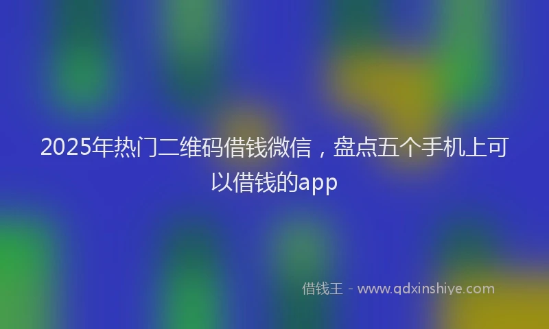 2025年热门二维码借钱微信，盘点五个手机上可以借钱的app