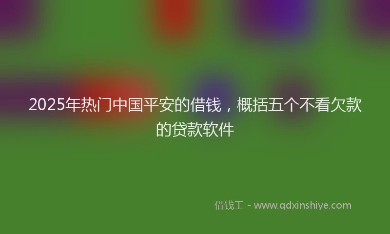 2025年热门中国平安的借钱，概括五个不看欠款的贷款软件