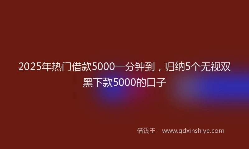 2025年热门借款5000一分钟到，归纳5个无视双黑下款5000的口子