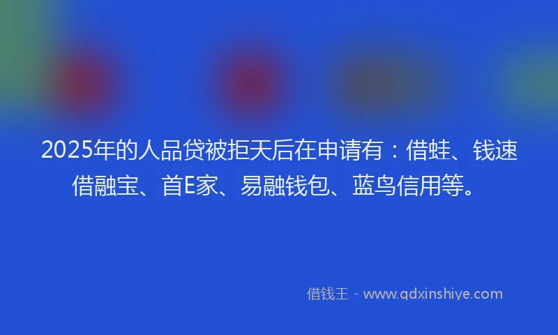 2025年的人品贷被拒天后在申请有：借蛙、钱速借融宝、首E家、易融钱包、蓝鸟信用等。
