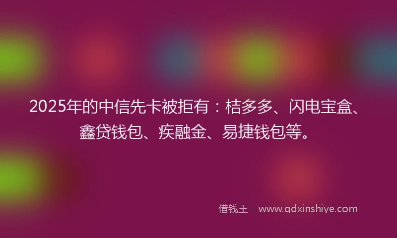 2025年的中信先卡被拒有：桔多多、闪电宝盒、鑫贷钱包、疾融金、易捷钱包等。