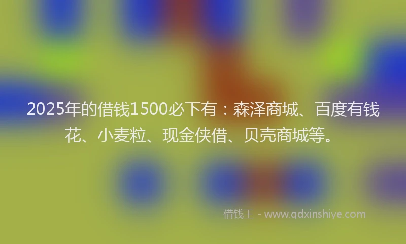 2025年的借钱1500必下有：森泽商城、百度有钱花、小麦粒、现金侠借、贝壳商城等。