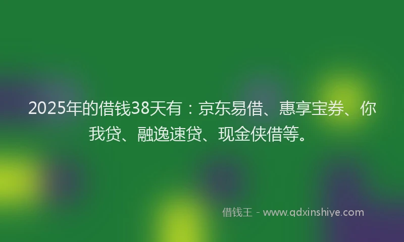 2025年的借钱38天有：京东易借、惠享宝券、你我贷、融逸速贷、现金侠借等。