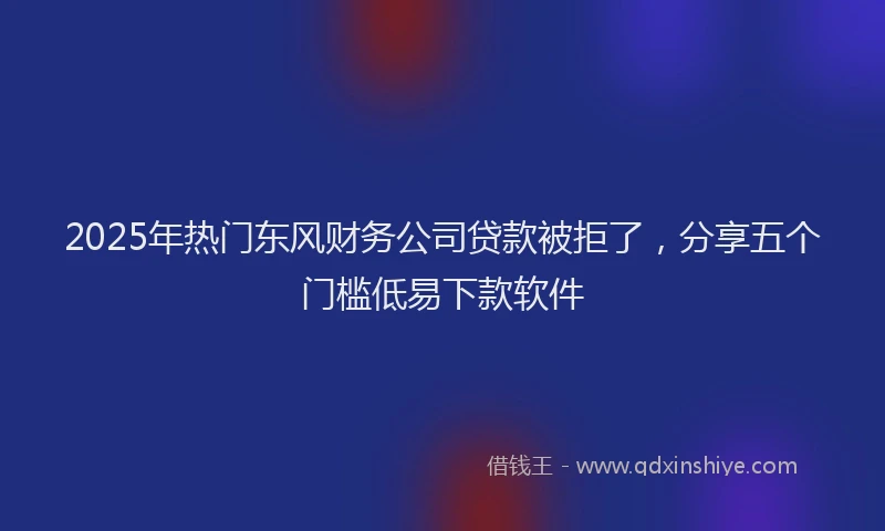 2025年热门东风财务公司贷款被拒了，分享五个门槛低易下款软件
