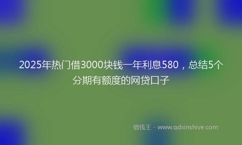 2025年热门借3000块钱一年利息580，总结5个分期有额度的网贷口子
