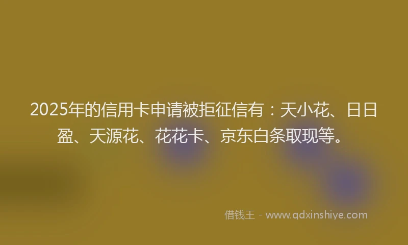 2025年的信用卡申请被拒征信有：天小花、日日盈、天源花、花花卡、京东白条取现等。
