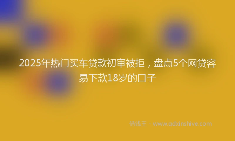 2025年热门买车贷款初审被拒，盘点5个网贷容易下款18岁的口子