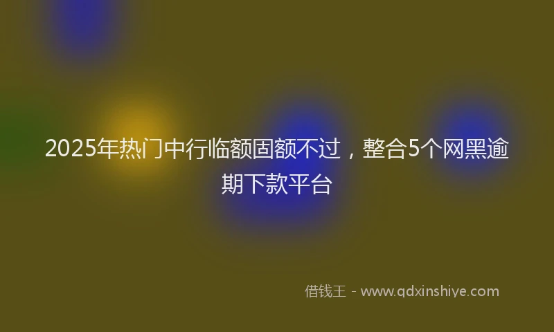 2025年热门中行临额固额不过，整合5个网黑逾期下款平台