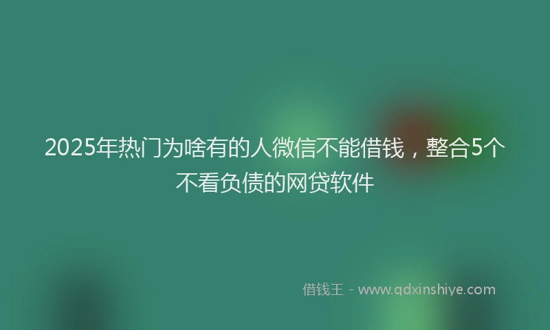 2025年热门为啥有的人微信不能借钱，整合5个不看负债的网贷软件