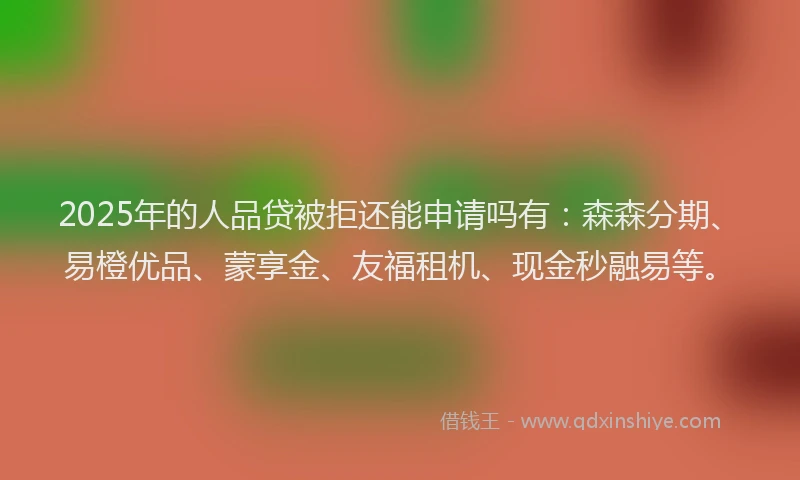 2025年的人品贷被拒还能申请吗有：森森分期、易橙优品、蒙享金、友福租机、现金秒融易等。