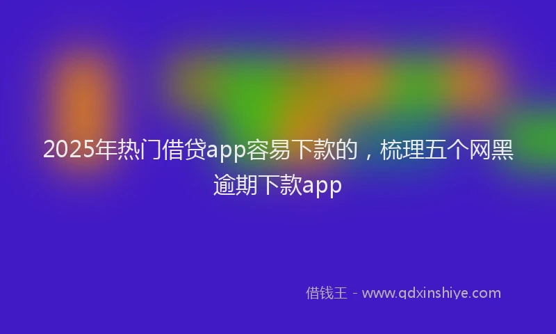 2025年热门借贷app容易下款的，梳理五个网黑逾期下款app