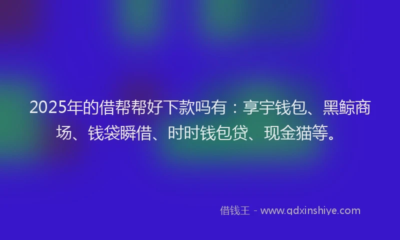 2025年的借帮帮好下款吗有：享宇钱包、黑鲸商场、钱袋瞬借、时时钱包贷、现金猫等。