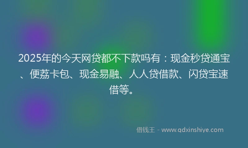 2025年的今天网贷都不下款吗有：现金秒贷通宝、便荔卡包、现金易融、人人贷借款、闪贷宝速借等。