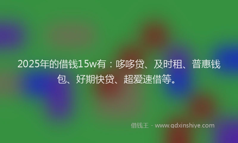 2025年的借钱15w有：哆哆贷、及时租、普惠钱包、好期快贷、超爱速借等。
