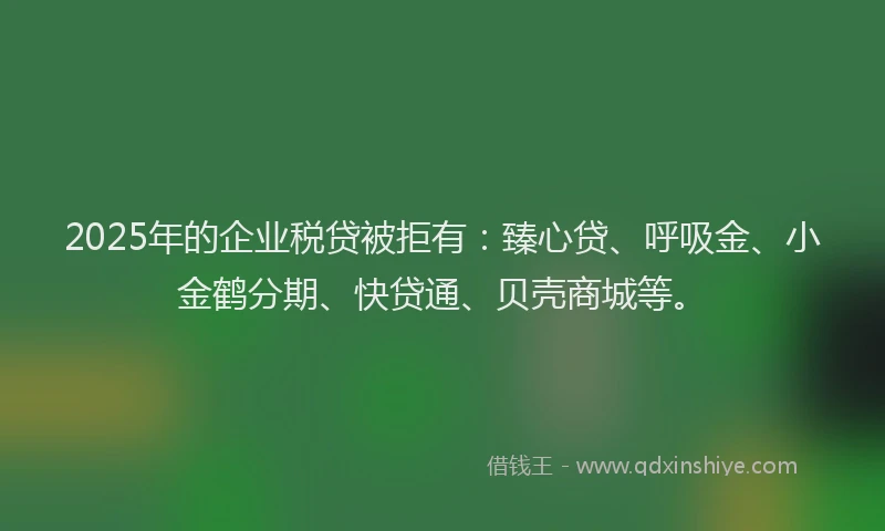 2025年的企业税贷被拒有：臻心贷、呼吸金、小金鹤分期、快贷通、贝壳商城等。