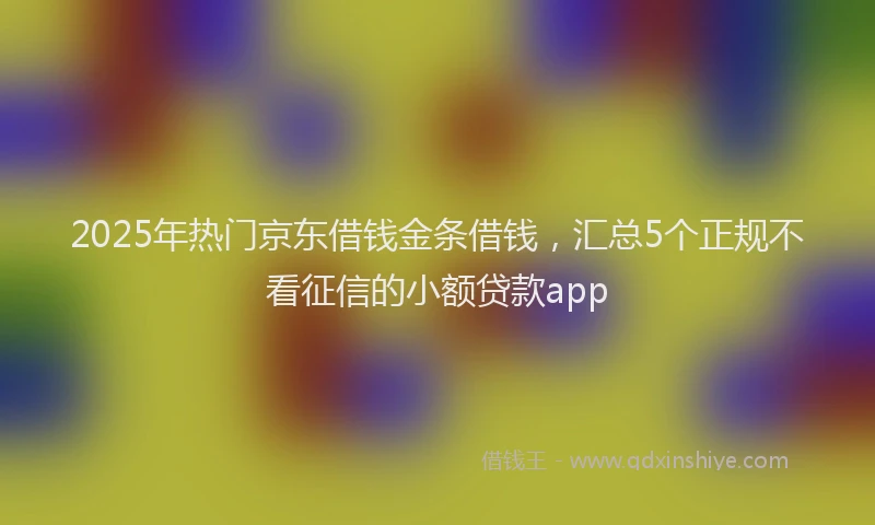 2025年热门京东借钱金条借钱，汇总5个正规不看征信的小额贷款app