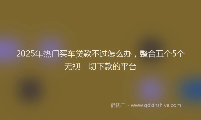 2025年热门买车贷款不过怎么办，整合五个5个无视一切下款的平台