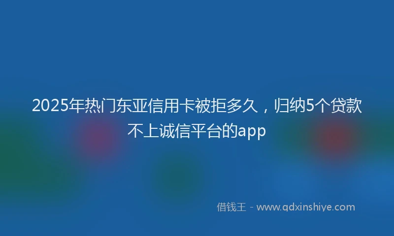 2025年热门东亚信用卡被拒多久，归纳5个贷款不上诚信平台的app