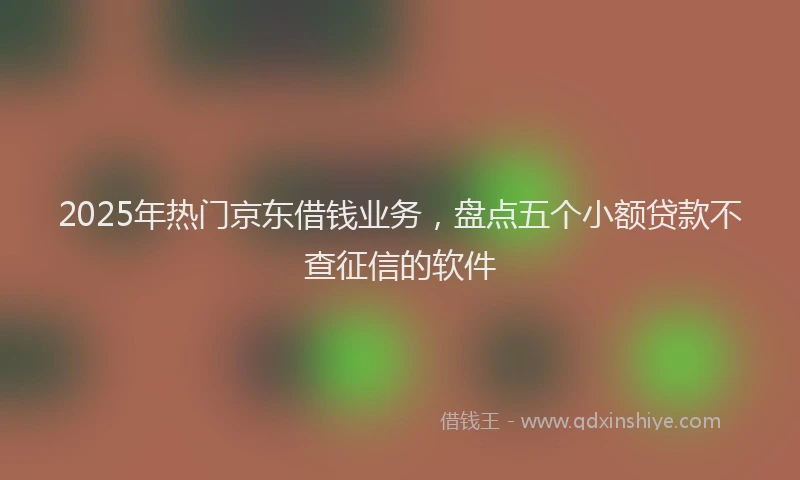 2025年热门京东借钱业务，盘点五个小额贷款不查征信的软件