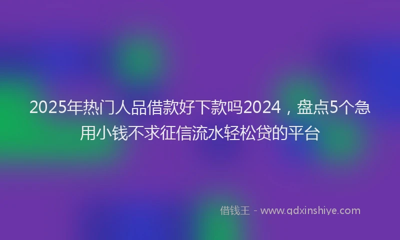 2025年热门人品借款好下款吗2024，盘点5个急用小钱不求征信流水轻松贷的平台