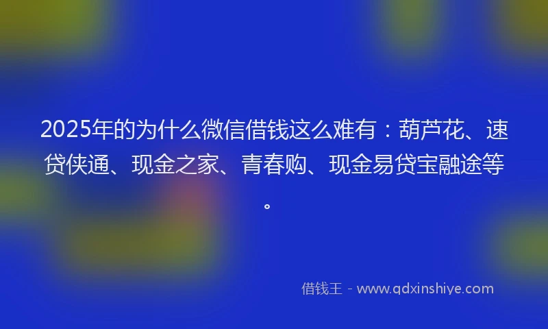 2025年的为什么微信借钱这么难有：葫芦花、速贷侠通、现金之家、青春购、现金易贷宝融途等。
