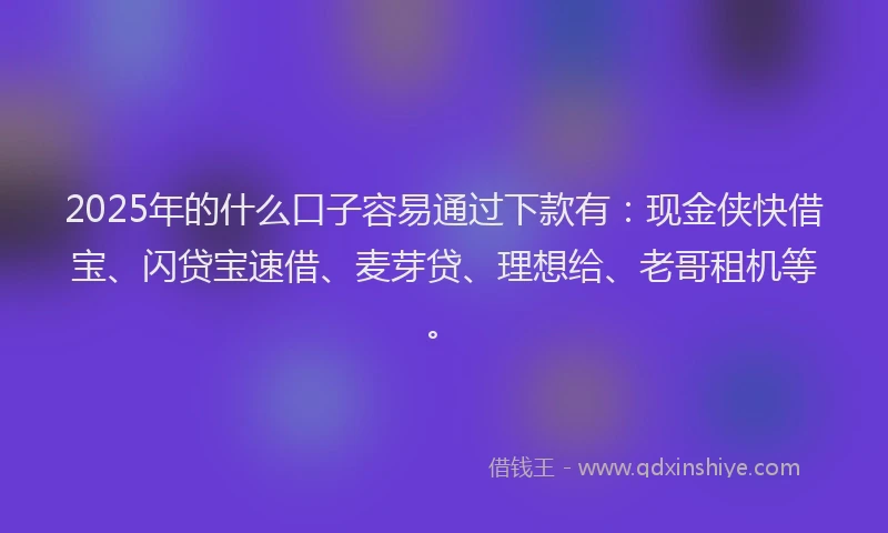 2025年的什么口子容易通过下款有：现金侠快借宝、闪贷宝速借、麦芽贷、理想给、老哥租机等。