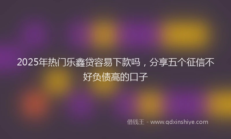 2025年热门乐鑫贷容易下款吗，分享五个征信不好负债高的口子