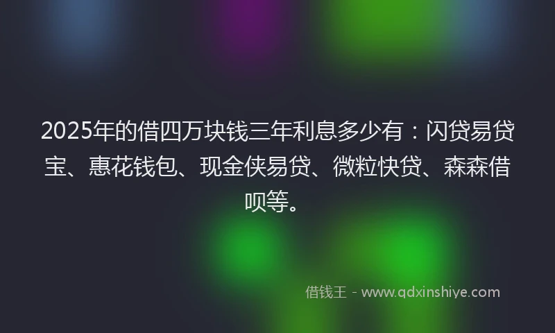 2025年的借四万块钱三年利息多少有：闪贷易贷宝、惠花钱包、现金侠易贷、微粒快贷、森森借呗等。