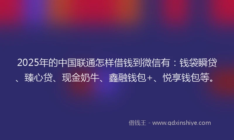 2025年的中国联通怎样借钱到微信有：钱袋瞬贷、臻心贷、现金奶牛、鑫融钱包+、悦享钱包等。