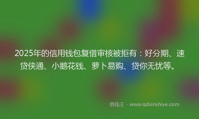 2025年的信用钱包复借审核被拒有：好分期、速贷侠通、小鹅花钱、萝卜易购、贷你无忧等。
