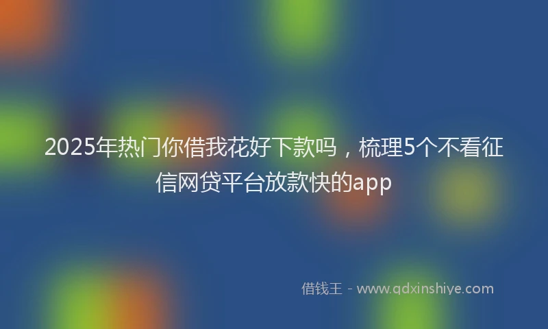 2025年热门你借我花好下款吗，梳理5个不看征信网贷平台放款快的app