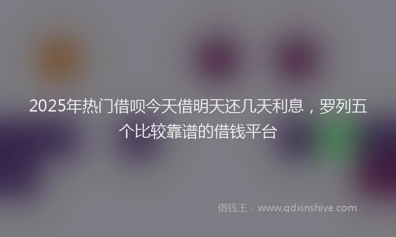 2025年热门借呗今天借明天还几天利息，罗列五个比较靠谱的借钱平台