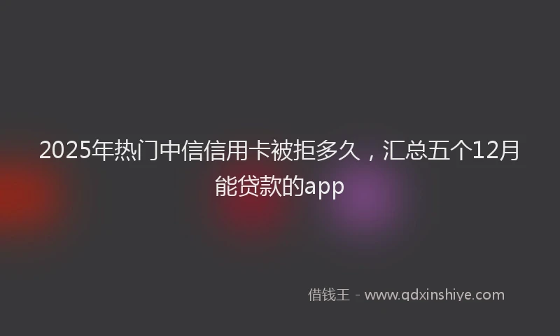 2025年热门中信信用卡被拒多久，汇总五个12月能贷款的app