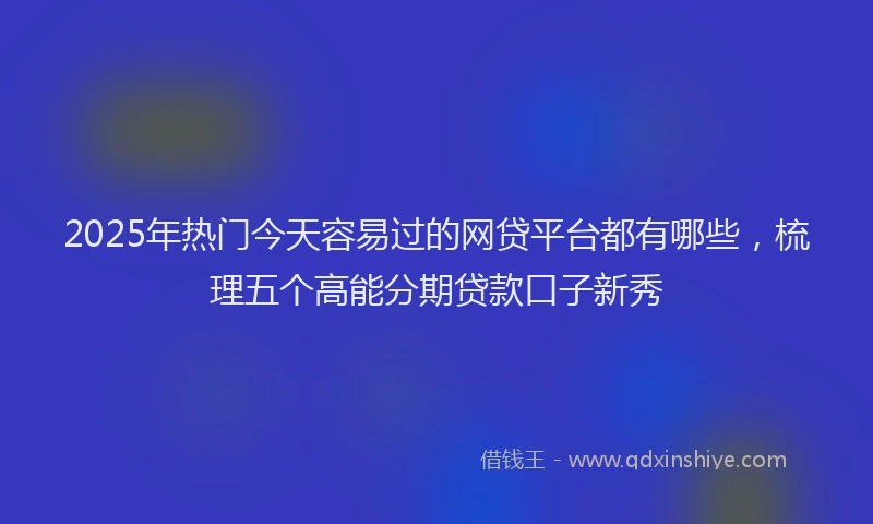 2025年热门今天容易过的网贷平台都有哪些，梳理五个高能分期贷款口子新秀