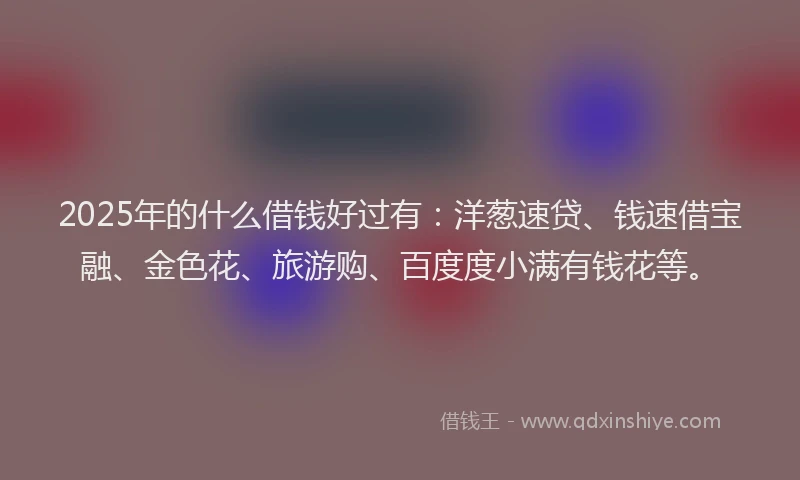 2025年的什么借钱好过有：洋葱速贷、钱速借宝融、金色花、旅游购、百度度小满有钱花等。