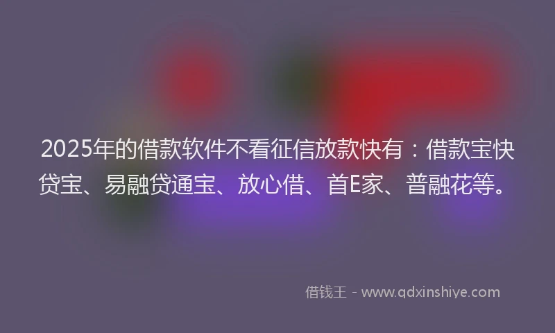2025年的借款软件不看征信放款快有：借款宝快贷宝、易融贷通宝、放心借、首E家、普融花等。