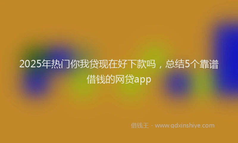 2025年热门你我贷现在好下款吗，总结5个靠谱借钱的网贷app