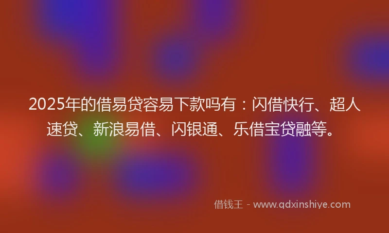 2025年的借易贷容易下款吗有：闪借快行、超人速贷、新浪易借、闪银通、乐借宝贷融等。