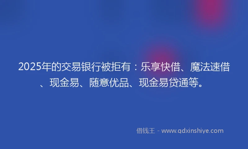 2025年的交易银行被拒有：乐享快借、魔法速借、现金易、随意优品、现金易贷通等。