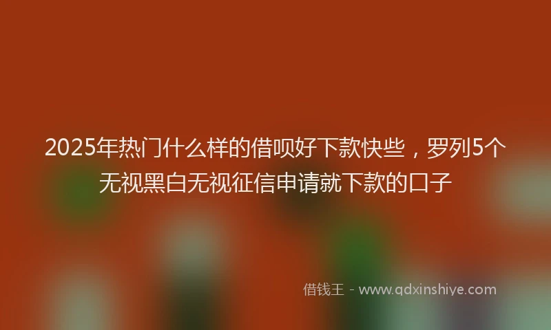 2025年热门什么样的借呗好下款快些，罗列5个无视黑白无视征信申请就下款的口子