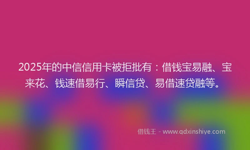 2025年的中信信用卡被拒批有：借钱宝易融、宝来花、钱速借易行、瞬信贷、易借速贷融等。
