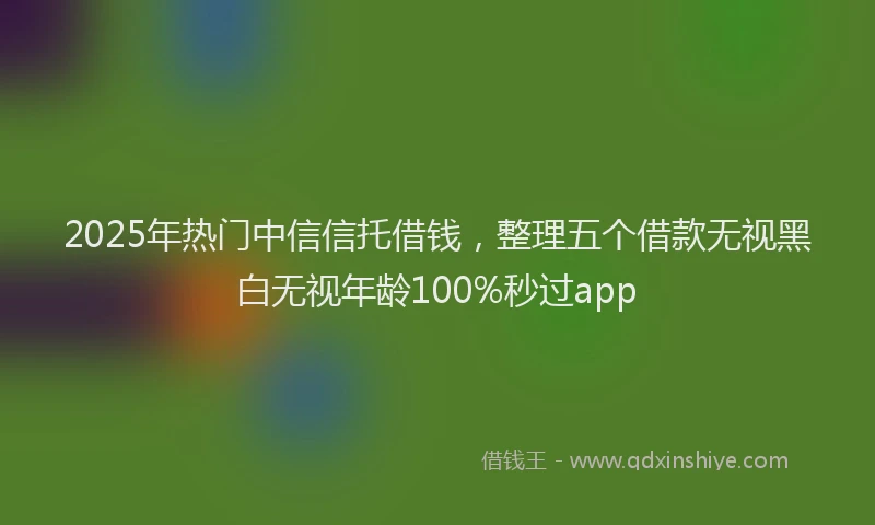 2025年热门中信信托借钱，整理五个借款无视黑白无视年龄100%秒过app