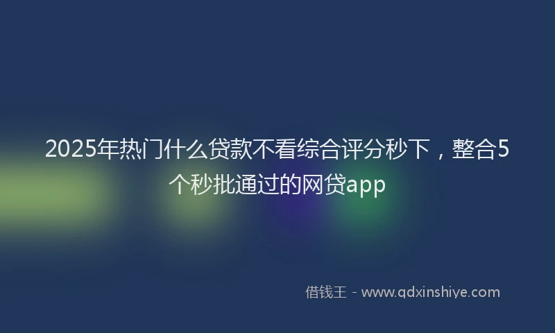 2025年热门什么贷款不看综合评分秒下，整合5个秒批通过的网贷app