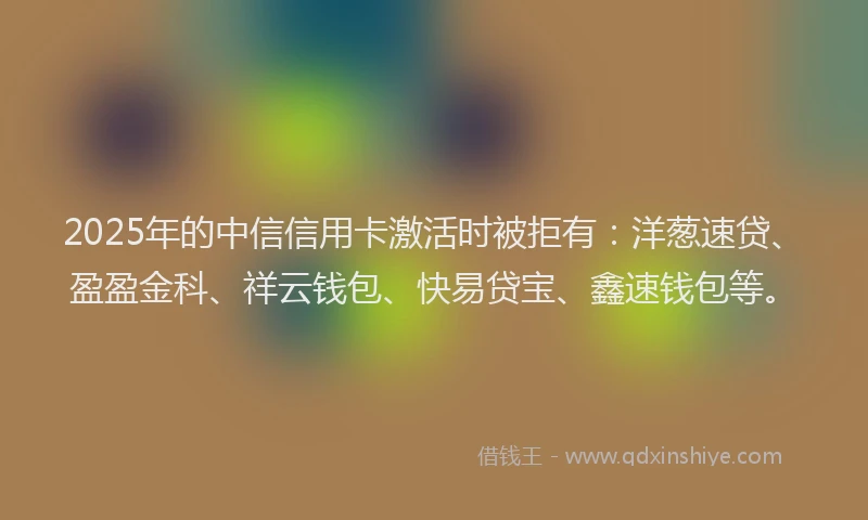 2025年的中信信用卡激活时被拒有：洋葱速贷、盈盈金科、祥云钱包、快易贷宝、鑫速钱包等。