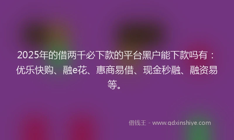 2025年的借两千必下款的平台黑户能下款吗有：优乐快购、融e花、惠商易借、现金秒融、融资易等。
