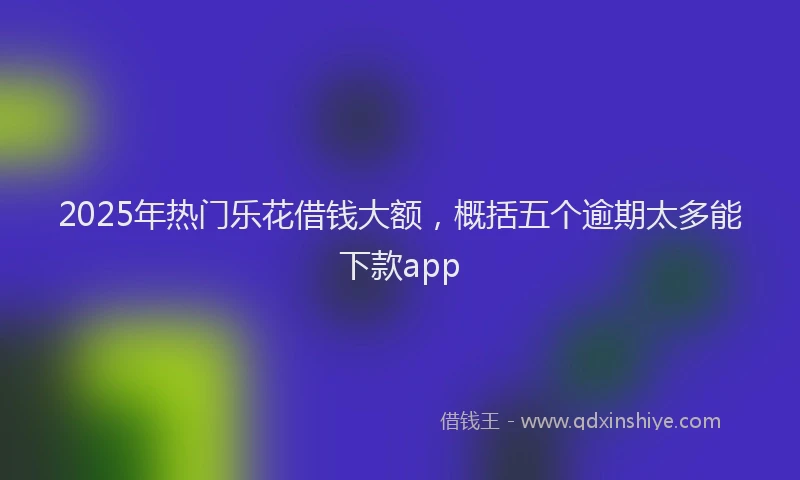 2025年热门乐花借钱大额，概括五个逾期太多能下款app