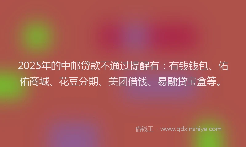 2025年的中邮贷款不通过提醒有：有钱钱包、佑佑商城、花豆分期、美团借钱、易融贷宝盒等。